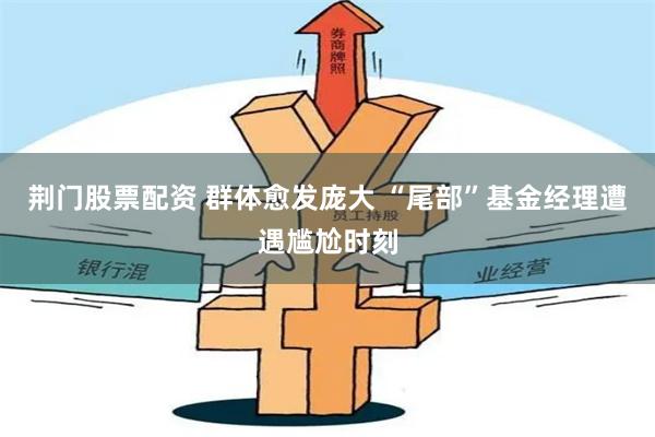 荆门股票配资 群体愈发庞大 “尾部”基金经理遭遇尴尬时刻
