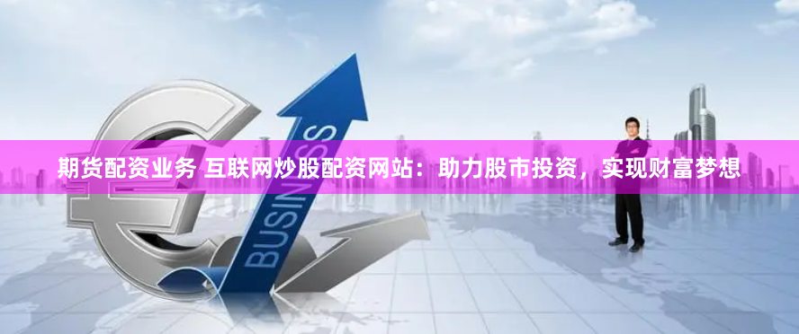 期货配资业务 互联网炒股配资网站：助力股市投资，实现财富梦想