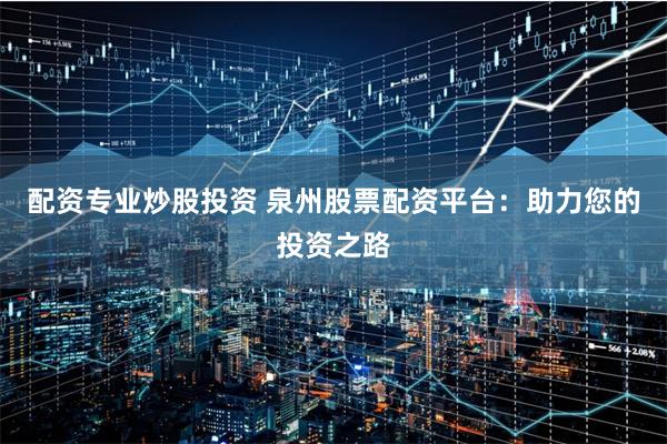 配资专业炒股投资 泉州股票配资平台：助力您的投资之路