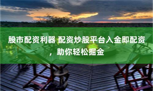股市配资利器 配资炒股平台入金即配资，助你轻松掘金