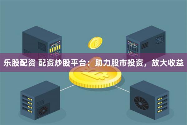 乐股配资 配资炒股平台：助力股市投资，放大收益