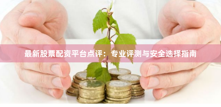 最新股票配资平台点评：专业评测与安全选择指南